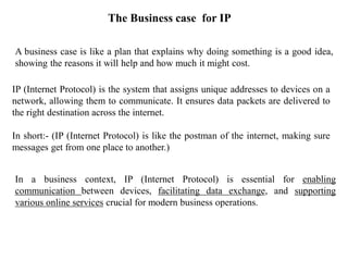 The Business case for IP
A business case is like a plan that explains why doing something is a good idea,
showing the reasons it will help and how much it might cost.
IP (Internet Protocol) is the system that assigns unique addresses to devices on a
network, allowing them to communicate. It ensures data packets are delivered to
the right destination across the internet.
In short:- (IP (Internet Protocol) is like the postman of the internet, making sure
messages get from one place to another.)
In a business context, IP (Internet Protocol) is essential for enabling
communication between devices, facilitating data exchange, and supporting
various online services crucial for modern business operations.
 