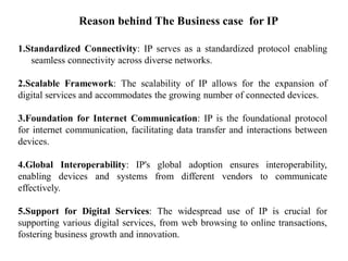 Reason behind The Business case for IP
1.Standardized Connectivity: IP serves as a standardized protocol enabling
seamless connectivity across diverse networks.
2.Scalable Framework: The scalability of IP allows for the expansion of
digital services and accommodates the growing number of connected devices.
3.Foundation for Internet Communication: IP is the foundational protocol
for internet communication, facilitating data transfer and interactions between
devices.
4.Global Interoperability: IP's global adoption ensures interoperability,
enabling devices and systems from different vendors to communicate
effectively.
5.Support for Digital Services: The widespread use of IP is crucial for
supporting various digital services, from web browsing to online transactions,
fostering business growth and innovation.
 