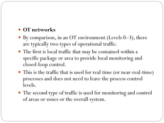  OT networks
 By comparison, in an OT environment (Levels 0–3), there
are typically two types of operational traffic.
 The first is local traffic that may be contained within a
specific package or area to provide local monitoring and
closed-loop control.
 This is the traffic that is used for real time (or near-real-time)
processes and does not need to leave the process control
levels.
 The second type of traffic is used for monitoring and control
of areas or zones or the overall system.
 