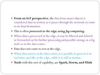  From an IoT perspective, the data from smart objects is
considered data in motion as it passes through the network en route
to its final destination.
 This is often processed at the edge,using fog computing.
 When data is processed at the edge, it may be filtered and deleted
or forwarded on for further processing and possible storage at a fog
node or in the data center.
 Data does not come to rest at the edge.
 When data arrives at the data center, it is possible to process it in
real-time, just like at the edge, while it is still in motion.
 Tools with this sort of capability, are Spark, Storm, and Flink
 