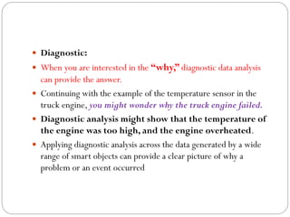  Diagnostic:
 When you are interested in the “why,” diagnostic data analysis
can provide the answer.
 Continuing with the example of the temperature sensor in the
truck engine, you might wonder why the truck engine failed.
 Diagnostic analysis might show that the temperature of
the engine was too high, and the engine overheated.
 Applying diagnostic analysis across the data generated by a wide
range of smart objects can provide a clear picture of why a
problem or an event occurred
 