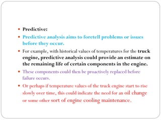  Predictive:
 Predictive analysis aims to foretell problems or issues
before they occur.
 For example, with historical values of temperatures for the truck
engine, predictive analysis could provide an estimate on
the remaining life of certain components in the engine.
 These components could then be proactively replaced before
failure occurs.
 Or perhaps if temperature values of the truck engine start to rise
slowly over time, this could indicate the need for an oil change
or some other sort of engine cooling maintenance.
 