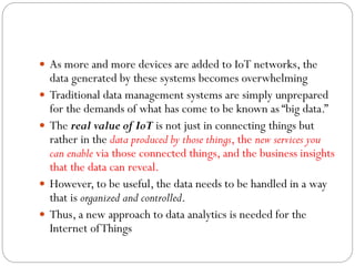  As more and more devices are added to IoT networks, the
data generated by these systems becomes overwhelming
 Traditional data management systems are simply unprepared
for the demands of what has come to be known as “big data.”
 The real value of IoT is not just in connecting things but
rather in the data produced by those things, the new services you
can enable via those connected things, and the business insights
that the data can reveal.
 However, to be useful, the data needs to be handled in a way
that is organized and controlled.
 Thus, a new approach to data analytics is needed for the
Internet ofThings
 
