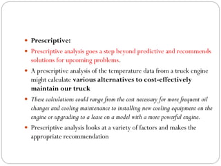  Prescriptive:
 Prescriptive analysis goes a step beyond predictive and recommends
solutions for upcoming problems.
 A prescriptive analysis of the temperature data from a truck engine
might calculate various alternatives to cost-effectively
maintain our truck
 These calculations could range from the cost necessary for more frequent oil
changes and cooling maintenance to installing new cooling equipment on the
engine or upgrading to a lease on a model with a more powerful engine.
 Prescriptive analysis looks at a variety of factors and makes the
appropriate recommendation
 
