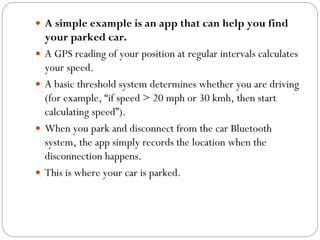  A simple example is an app that can help you find
your parked car.
 A GPS reading of your position at regular intervals calculates
your speed.
 A basic threshold system determines whether you are driving
(for example, “if speed > 20 mph or 30 kmh, then start
calculating speed”).
 When you park and disconnect from the car Bluetooth
system, the app simply records the location when the
disconnection happens.
 This is where your car is parked.
 