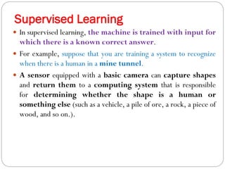 Supervised Learning
 In supervised learning, the machine is trained with input for
which there is a known correct answer.
 For example, suppose that you are training a system to recognize
when there is a human in a mine tunnel.
 A sensor equipped with a basic camera can capture shapes
and return them to a computing system that is responsible
for determining whether the shape is a human or
something else (such as a vehicle, a pile of ore, a rock, a piece of
wood, and so on.).
 