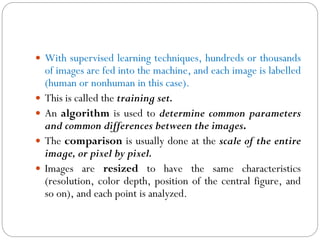 With supervised learning techniques, hundreds or thousands
of images are fed into the machine, and each image is labelled
(human or nonhuman in this case).
 This is called the training set.
 An algorithm is used to determine common parameters
and common differences between the images.
 The comparison is usually done at the scale of the entire
image, or pixel by pixel.
 Images are resized to have the same characteristics
(resolution, color depth, position of the central figure, and
so on), and each point is analyzed.
 