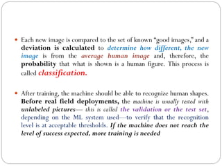  Each new image is compared to the set of known “good images,” and a
deviation is calculated to determine how different, the new
image is from the average human image and, therefore, the
probability that what is shown is a human figure. This process is
called classification.
 After training, the machine should be able to recognize human shapes.
Before real field deployments, the machine is usually tested with
unlabeled pictures— this is called the validation or the test set,
depending on the ML system used—to verify that the recognition
level is at acceptable thresholds. If the machine does not reach the
level of success expected, more training is needed
 