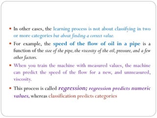  In other cases, the learning process is not about classifying in two
or more categories but about finding a correct value.
 For example, the speed of the flow of oil in a pipe is a
function of the size of the pipe,the viscosity of the oil,pressure,and a few
other factors.
 When you train the machine with measured values, the machine
can predict the speed of the flow for a new, and unmeasured,
viscosity.
 This process is called regression; regression predicts numeric
values,whereas classification predicts categories
 