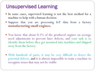 Unsupervised Learning
 In some cases, supervised learning is not the best method for a
machine to help with a human decision.
 Suppose that you are processing IoT data from a factory
manufacturing small engines.
 You know that about 0.1% of the produced engines on average
need adjustments to prevent later defects, and your task is to
identify them before they get mounted into machines and shipped
away from the factory.
 With hundreds of parts, it may be very difficult to detect the
potential defects, and it is almost impossible to train a machine to
recognize issues that may not be visible
 