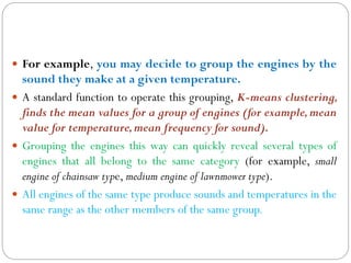  For example, you may decide to group the engines by the
sound they make at a given temperature.
 A standard function to operate this grouping, K-means clustering,
finds the mean values for a group of engines (for example,mean
value for temperature,mean frequency for sound).
 Grouping the engines this way can quickly reveal several types of
engines that all belong to the same category (for example, small
engine of chainsaw type, medium engine of lawnmower type).
 All engines of the same type produce sounds and temperatures in the
same range as the other members of the same group.
 