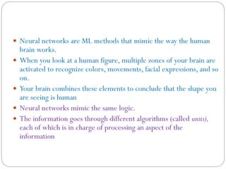  Neural networks are ML methods that mimic the way the human
brain works.
 When you look at a human figure, multiple zones of your brain are
activated to recognize colors, movements, facial expressions, and so
on.
 Your brain combines these elements to conclude that the shape you
are seeing is human
 Neural networks mimic the same logic.
 The information goes through different algorithms (called units),
each of which is in charge of processing an aspect of the
information
 