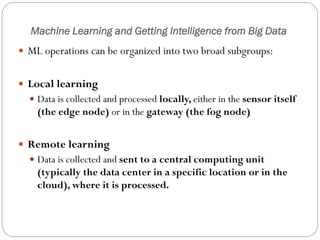 Machine Learning and Getting Intelligence from Big Data
 ML operations can be organized into two broad subgroups:
 Local learning
 Data is collected and processed locally, either in the sensor itself
(the edge node) or in the gateway (the fog node)
 Remote learning
 Data is collected and sent to a central computing unit
(typically the data center in a specific location or in the
cloud), where it is processed.
 