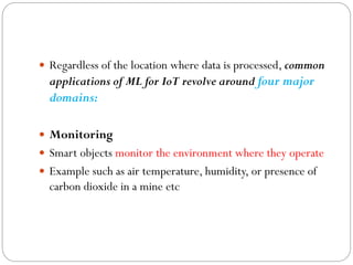  Regardless of the location where data is processed, common
applications of ML for IoT revolve around four major
domains:
 Monitoring
 Smart objects monitor the environment where they operate
 Example such as air temperature, humidity, or presence of
carbon dioxide in a mine etc
 