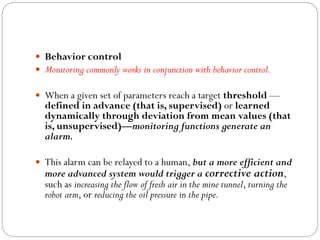  Behavior control
 Monitoring commonly works in conjunction with behavior control.
 When a given set of parameters reach a target threshold —
defined in advance (that is, supervised) or learned
dynamically through deviation from mean values (that
is, unsupervised)—monitoring functions generate an
alarm.
 This alarm can be relayed to a human, but a more efficient and
more advanced system would trigger a corrective action,
such as increasing the flow of fresh air in the mine tunnel, turning the
robot arm, or reducing the oil pressure in the pipe.
 