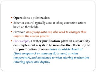  Operations optimization
 Behavior control typically aims at taking corrective actions
based on thresholds.
 However, analyzing data can also lead to changes that
improve the overall process
 For example, a water purification plant in a smart city
can implement a system to monitor the efficiency of
the purification process based on which chemical
(from company A or company B) is used,at what
temperature,and associated to what stirring mechanism
(stirring speed and depth).
 