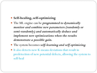  Self-healing, self-optimizing
 The ML engine can be programmed to dynamically
monitor and combine new parameters (randomly or
semi-randomly) and automatically deduce and
implement new optimizations when the results
demonstrate a possible gain.
 The system becomes self-learning and self optimizing
 It also detects new K-means deviations that result in
predetection of new potential defects, allowing the system to
self-heal
 