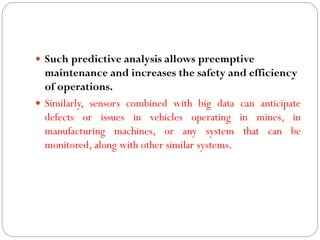  Such predictive analysis allows preemptive
maintenance and increases the safety and efficiency
of operations.
 Similarly, sensors combined with big data can anticipate
defects or issues in vehicles operating in mines, in
manufacturing machines, or any system that can be
monitored, along with other similar systems.
 