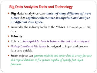 Big Data Analytics Tools and Technology
 Big data analytics can consist of many different software
pieces that together collect,store,manipulate,and analyze
all different data types.
 Generally, the industry looks to the “three Vs”to categorize big
data:
 Velocity
 Refers to how quickly data is being collected and analyzed.
 Hadoop Distributed File System is designed to ingest and process
data very quickly.
 Smart objects can generate machine and sensor data at a very fast rate
and require database or file systems capable of equally fast ingest
functions.
 