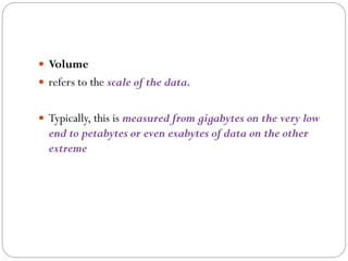  Volume
 refers to the scale of the data.
 Typically, this is measured from gigabytes on the very low
end to petabytes or even exabytes of data on the other
extreme
 