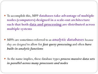  To accomplish this, MPP databases take advantage of multiple
nodes (computers) designed in a scale-out architecture
such that both data and processing are distributed across
multiple systems
 MPPs are sometimes referred to as analytic databases because
they are designed to allow for fast query processing and often have
built-in analytic functions
 As the name implies, these database types process massive data sets
in parallel across many processors and nodes
 
