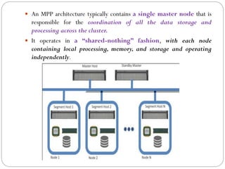  An MPP architecture typically contains a single master node that is
responsible for the coordination of all the data storage and
processing across the cluster.
 It operates in a “shared-nothing” fashion, with each node
containing local processing, memory, and storage and operating
independently.
 