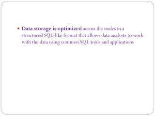  Data storage is optimized across the nodes in a
structured SQL-like format that allows data analysts to work
with the data using common SQL tools and applications
 