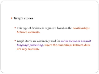  Graph stores
 This type of database is organized based on the relationships
between elements.
 Graph stores are commonly used for social media or natural
language processing, where the connections between data
are very relevant.
 
