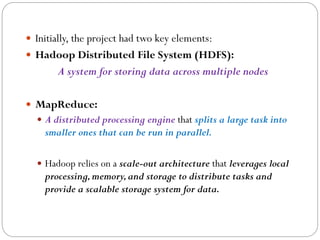  Initially, the project had two key elements:
 Hadoop Distributed File System (HDFS):
A system for storing data across multiple nodes
 MapReduce:
 A distributed processing engine that splits a large task into
smaller ones that can be run in parallel.
 Hadoop relies on a scale-out architecture that leverages local
processing,memory,and storage to distribute tasks and
provide a scalable storage system for data.
 