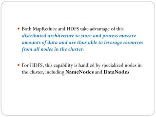  Both MapReduce and HDFS take advantage of this
distributed architecture to store and process massive
amounts of data and are thus able to leverage resources
from all nodes in the cluster.
 For HDFS, this capability is handled by specialized nodes in
the cluster, including NameNodes and DataNodes
 
