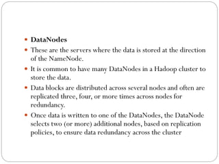  DataNodes
 These are the servers where the data is stored at the direction
of the NameNode.
 It is common to have many DataNodes in a Hadoop cluster to
store the data.
 Data blocks are distributed across several nodes and often are
replicated three, four, or more times across nodes for
redundancy.
 Once data is written to one of the DataNodes, the DataNode
selects two (or more) additional nodes, based on replication
policies, to ensure data redundancy across the cluster
 
