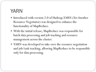 YARN
 Introduced with version 2.0 of Hadoop,YARN (YetAnother
Resource Negotiator) was designed to enhance the
functionality of MapReduce.
 With the initial release, MapReduce was responsible for
batch data processing and job tracking and resource
management across the cluster.
 YARN was developed to take over the resource negotiation
and job/task tracking, allowing MapReduce to be responsible
only for data processing.
 