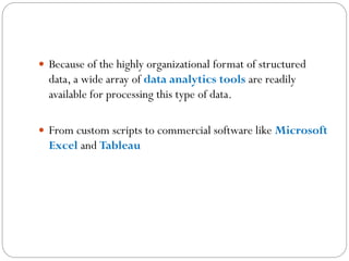  Because of the highly organizational format of structured
data, a wide array of data analytics tools are readily
available for processing this type of data.
 From custom scripts to commercial software like Microsoft
Excel and Tableau
 