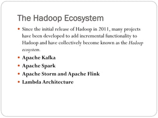 The Hadoop Ecosystem
 Since the initial release of Hadoop in 2011, many projects
have been developed to add incremental functionality to
Hadoop and have collectively become known as the Hadoop
ecosystem.
 Apache Kafka
 Apache Spark
 Apache Storm and Apache Flink
 Lambda Architecture
 