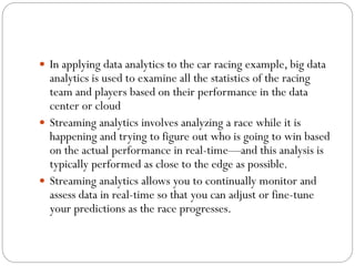  In applying data analytics to the car racing example, big data
analytics is used to examine all the statistics of the racing
team and players based on their performance in the data
center or cloud
 Streaming analytics involves analyzing a race while it is
happening and trying to figure out who is going to win based
on the actual performance in real-time—and this analysis is
typically performed as close to the edge as possible.
 Streaming analytics allows you to continually monitor and
assess data in real-time so that you can adjust or fine-tune
your predictions as the race progresses.
 