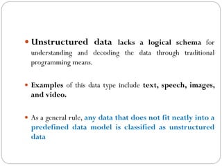 Unstructured data lacks a logical schema for
understanding and decoding the data through traditional
programming means.
 Examples of this data type include text, speech, images,
and video.
 As a general rule, any data that does not fit neatly into a
predefined data model is classified as unstructured
data
 