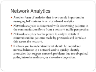 Network Analytics
 Another form of analytics that is extremely important in
managing IoT systems is network-based analytics
 Network analytics is concerned with discovering patterns in
the communication flows from a network traffic perspective.
 Network analytics has the power to analyze details of
communications patterns made by protocols and correlate
this across the network.
 It allows you to understand what should be considered
normal behavior in a network and to quickly identify
anomalies that suggest network problems due to suboptimal
paths, intrusive malware, or excessive congestion.
 