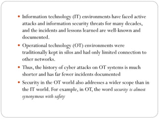  Information technology (IT) environments have faced active
attacks and information security threats for many decades,
and the incidents and lessons learned are well-known and
documented.
 Operational technology (OT) environments were
traditionally kept in silos and had only limited connection to
other networks.
 Thus, the history of cyber attacks on OT systems is much
shorter and has far fewer incidents documented
 Security in the OT world also addresses a wider scope than in
the IT world. For example, in OT, the word security is almost
synonymous with safety
 