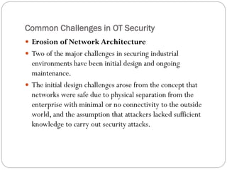 Common Challenges in OT Security
 Erosion of Network Architecture
 Two of the major challenges in securing industrial
environments have been initial design and ongoing
maintenance.
 The initial design challenges arose from the concept that
networks were safe due to physical separation from the
enterprise with minimal or no connectivity to the outside
world, and the assumption that attackers lacked sufficient
knowledge to carry out security attacks.
 