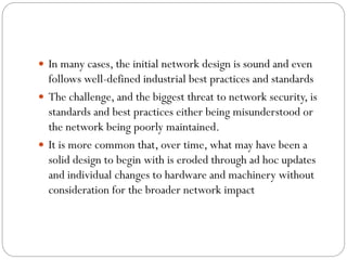 In many cases, the initial network design is sound and even
follows well-defined industrial best practices and standards
 The challenge, and the biggest threat to network security, is
standards and best practices either being misunderstood or
the network being poorly maintained.
 It is more common that, over time, what may have been a
solid design to begin with is eroded through ad hoc updates
and individual changes to hardware and machinery without
consideration for the broader network impact
 