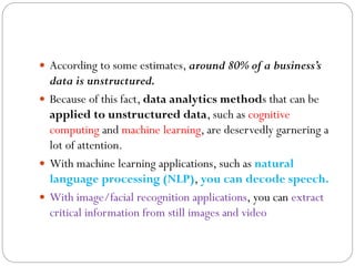  According to some estimates, around 80% of a business’s
data is unstructured.
 Because of this fact, data analytics methods that can be
applied to unstructured data, such as cognitive
computing and machine learning, are deservedly garnering a
lot of attention.
 With machine learning applications, such as natural
language processing (NLP), you can decode speech.
 With image/facial recognition applications, you can extract
critical information from still images and video
 