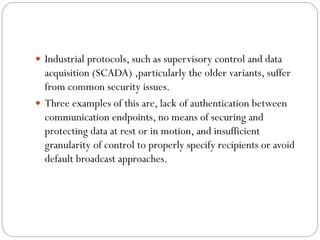  Industrial protocols, such as supervisory control and data
acquisition (SCADA) ,particularly the older variants, suffer
from common security issues.
 Three examples of this are, lack of authentication between
communication endpoints, no means of securing and
protecting data at rest or in motion, and insufficient
granularity of control to properly specify recipients or avoid
default broadcast approaches.
 