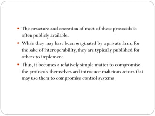  The structure and operation of most of these protocols is
often publicly available.
 While they may have been originated by a private firm, for
the sake of interoperability, they are typically published for
others to implement.
 Thus, it becomes a relatively simple matter to compromise
the protocols themselves and introduce malicious actors that
may use them to compromise control systems
 