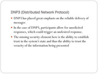 DNP3 (Distributed Network Protocol)
 DNP3 has placed great emphasis on the reliable delivery of
messages
 In the case of DNP3, participants allow for unsolicited
responses, which could trigger an undesired response.
 The missing security element here is the ability to establish
trust in the system’s state and thus the ability to trust the
veracity of the information being presented
 