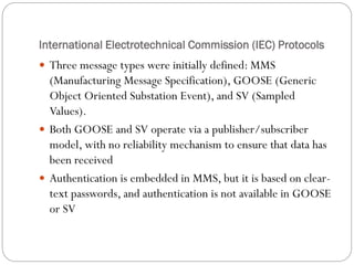International Electrotechnical Commission (IEC) Protocols
 Three message types were initially defined: MMS
(Manufacturing Message Specification), GOOSE (Generic
Object Oriented Substation Event), and SV (Sampled
Values).
 Both GOOSE and SV operate via a publisher/subscriber
model, with no reliability mechanism to ensure that data has
been received
 Authentication is embedded in MMS, but it is based on clear-
text passwords, and authentication is not available in GOOSE
or SV
 