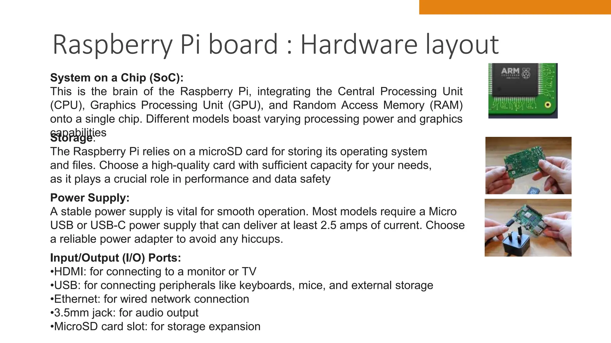Raspberry Pi board : Hardware layout
10
System on a Chip (SoC):
This is the brain of the Raspberry Pi, integrating the Central Processing Unit
(CPU), Graphics Processing Unit (GPU), and Random Access Memory (RAM)
onto a single chip. Different models boast varying processing power and graphics
capabilities
Storage:
The Raspberry Pi relies on a microSD card for storing its operating system
and files. Choose a high-quality card with sufficient capacity for your needs,
as it plays a crucial role in performance and data safety
Power Supply:
A stable power supply is vital for smooth operation. Most models require a Micro
USB or USB-C power supply that can deliver at least 2.5 amps of current. Choose
a reliable power adapter to avoid any hiccups.
Input/Output (I/O) Ports:
•HDMI: for connecting to a monitor or TV
•USB: for connecting peripherals like keyboards, mice, and external storage
•Ethernet: for wired network connection
•3.5mm jack: for audio output
•MicroSD card slot: for storage expansion
 