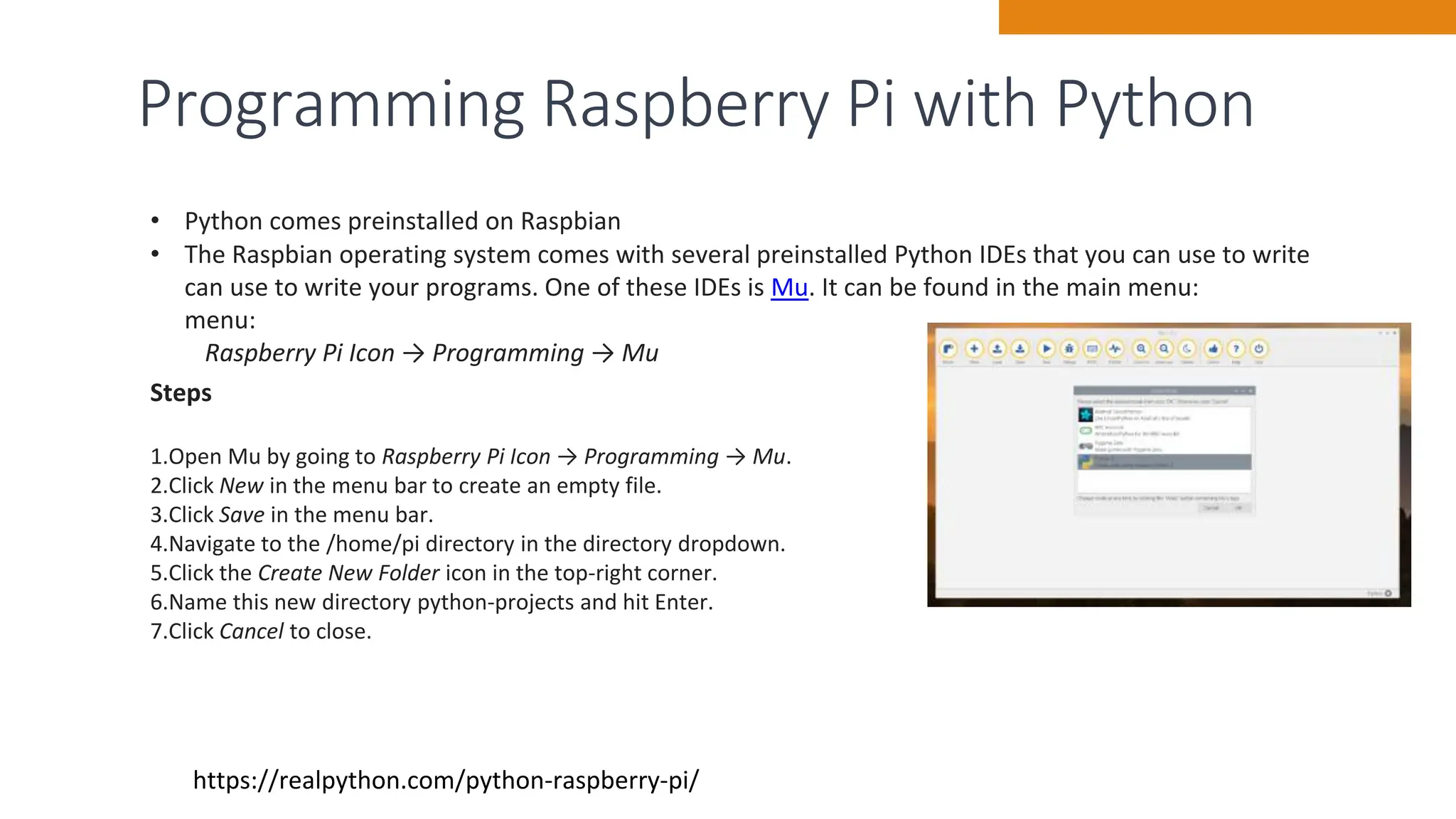 Programming Raspberry Pi with Python
15
https://realpython.com/python-raspberry-pi/
• Python comes preinstalled on Raspbian
• The Raspbian operating system comes with several preinstalled Python IDEs that you can use to write
can use to write your programs. One of these IDEs is Mu. It can be found in the main menu:
menu:
Raspberry Pi Icon → Programming → Mu
Steps
1.Open Mu by going to Raspberry Pi Icon → Programming → Mu.
2.Click New in the menu bar to create an empty file.
3.Click Save in the menu bar.
4.Navigate to the /home/pi directory in the directory dropdown.
5.Click the Create New Folder icon in the top-right corner.
6.Name this new directory python-projects and hit Enter.
7.Click Cancel to close.
 
