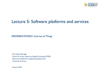 1
Lecture 5: Software platforms and services
EEEM048/COM3023- Internet of Things
Prof. Payam Barnaghi
Centre for Vision, Speech and Signal Processing (CVSSP)
Electrical and Electronic Engineering Department
University of Surrey
Autumn 2018
 