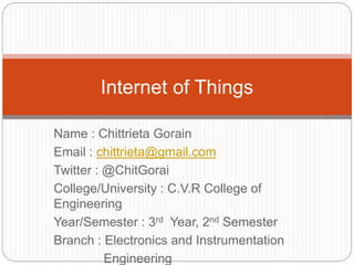Name : Chittrieta Gorain
Email : chittrieta@gmail.com
Twitter : @ChitGorai
College/University : C.V.R College of
Engineering
Year/Semester : 3rd Year, 2nd Semester
Branch : Electronics and Instrumentation
Engineering
Internet of Things
 
