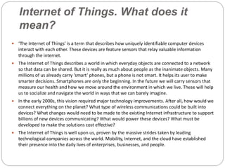 Internet of Things. What does it
mean?
 ‘The Internet of Things’ is a term that describes how uniquely identifiable computer devices
interact with each other. These devices are feature sensors that relay valuable information
through the internet.
 The Internet of Things describes a world in which everyday objects are connected to a network
so that data can be shared. But it is really as much about people as the inanimate objects. Many
millions of us already carry ‘smart’ phones, but a phone is not smart. It helps its user to make
smarter decisions. Smartphones are only the beginning. In the future we will carry sensors that
measure our health and how we move around the environment in which we live. These will help
us to socialize and navigate the world in ways that we can barely imagine.
 In the early 2000s, this vision required major technology improvements. After all, how would we
connect everything on the planet? What type of wireless communications could be built into
devices? What changes would need to be made to the existing Internet infrastructure to support
billions of new devices communicating? What would power these devices? What must be
developed to make the solutions cost effective?
 The Internet of Things is well upon us, proven by the massive strides taken by leading
technological companies across the world. Mobility, Internet, and the cloud have established
their presence into the daily lives of enterprises, businesses, and people.
 